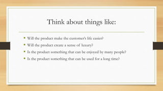 Think about things like:
 Will the product make the customer’s life easier?
 Will the product create a sense of luxury?
 Is the product something that can be enjoyed by many people?
 Is the product something that can be used for a long time?
 