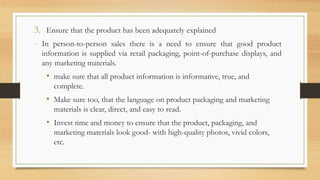 3. Ensure that the product has been adequately explained
- In person-to-person sales there is a need to ensure that good product
information is supplied via retail packaging, point-of-purchase displays, and
any marketing materials.
• make sure that all product information is informative, true, and
complete.
• Make sure too, that the language on product packaging and marketing
materials is clear, direct, and easy to read.
• Invest time and money to ensure that the product, packaging, and
marketing materials look good- with high-quality photos, vivid colors,
etc.
 