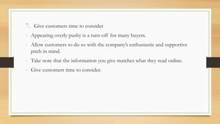 7. Give customers time to consider
- Appearing overly pushy is a turn-off for many buyers.
- Allow customers to do so with the company’s enthusiastic and supportive
pitch in mind.
- Take note that the information you give matches what they read online.
- Give customers time to consider.
 