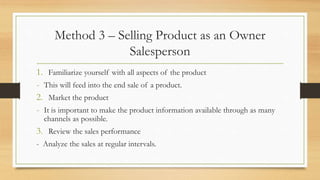 Method 3 – Selling Product as an Owner
Salesperson
1. Familiarize yourself with all aspects of the product
- This will feed into the end sale of a product.
2. Market the product
- It is important to make the product information available through as many
channels as possible.
3. Review the sales performance
- Analyze the sales at regular intervals.
 