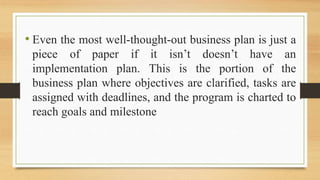 • Even the most well-thought-out business plan is just a
piece of paper if it isn’t doesn’t have an
implementation plan. This is the portion of the
business plan where objectives are clarified, tasks are
assigned with deadlines, and the program is charted to
reach goals and milestone
 