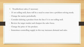 4. Troubleshoot sales, if necessary
- If not selling well, there will be a need to enter into a problem-solving mode.
- Change the tactics periodically.
- Consider deleting a product from the line if it is not selling well.
- Review the target market and sharpen the sales focus.
- Change the price of the product.
- Sometimes controlling supply in this way increases demand and sales.
 