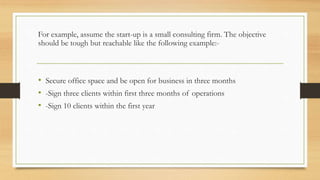 For example, assume the start-up is a small consulting firm. The objective
should be tough but reachable like the following example:-
• Secure office space and be open for business in three months
• -Sign three clients within first three months of operations
• -Sign 10 clients within the first year
 