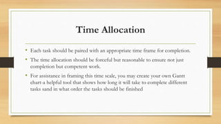 Time Allocation
• Each task should be paired with an appropriate time frame for completion.
• The time allocation should be forceful but reasonable to ensure not just
completion but competent work.
• For assistance in framing this time scale, you may create your own Gantt
chart-a helpful tool that shows how long it will take to complete different
tasks sand in what order the tasks should be finished
 