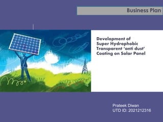 Business Plan 
UPES 
Development of 
Super Hydrophobic 
Transparent ‘anti dust’ 
Coating on Solar Panel 
Prateek Diwan 
UTD ID: 2021212316 
 