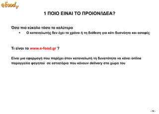 1 ΠΟΙΟ ΔΙΝΑΙ ΣΟ ΠΡΟΙΟΝ/ΙΓΔΑ?


Όζν πην εύθνιν ηόζν ην θαιύηεξν
       Ο θαηαλαισηήο δελ έρεη ην ρξόλν ή ηε δηάζεζε γηα θάηη δπζλόεην θαη αζαθέο



Ση είλαη ην www.e-food.gr ?

Δίλαη κηα εθαξκνγή πνπ παξέρεη ζηνλ θαηαλαισηή ηε δπλαηόηεηα λα θάλεη online
παξαγγειία θαγεηνύ ζε εζηηαηόξηα πνπ θάλνπλ delivery ζην ρώξν ηνπ




                                                                                    - 14 -
 