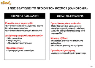 2 ΠΧ΢ ΒΔΛΣΙΧΝΔΙ ΣΟ ΠΡΟΙΟΝ ΣΟΝ ΚΟ΢ΜΟ? (ΚΑΙΝΟΣΟΜΙΑ)

     ΧΦΔΛΗ ΓΙΑ ΚΑΣΑΝΑΛΧΣΗ                   ΧΦΔΛΗ ΓΙΑ Δ΢ΣΙΑΣΟΡΙΑ


Δπθνιία ζηελ παξαγγειία                Πξνζέιθπζε λέσλ πειαηώλ
•Γελ απαηηνύληαη θαηάινγνη πνπ ζπρλά   •Πξόζβαζε ζε έλα κεγάιν θνηλό
δελ είλαη ελεκεξσκέλνη                 •Γηαθήκηζε ρσξίο αξρηθή επέλδπζε
•Γελ απαηηείηαη αλακνλή ζε ηειέθσλν    •Υξέσζε βάζε απνηειέζκαηνο (αλά
                                       παξαγγειία )
Γηεύξπλζε θαη βειηίσζε επηινγώλ
 • Νέα εζηηαηόξηα                      Μείσζε εμόδσλ
 • Νέεο θνπδίλεο                       •Μηθξόηεξε αλάγθε γηα εθηύπσζε
 • Αμηνινγεκέλα εζηηαηόξηα             θπιιαδίσλ
                                       •Μηθξόηεξνο θόξηνο ζε ηειέθσλα
 Καιύηεξεο ηηκέο
 • Πξνζθνξέο από εζηηαηόξηα            Πξνσζεηηθέο ελέξγεηεο
                                       •Ακεζόηεηα πξνσζεηηθώλ ελεξγεηώλ




                                                                          - 15 -
 