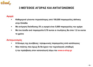 3 ΜΔΓΔΘΟ΢ ΑΓΟΡΑ΢ ΚΑΙ ΑΝΣΑΓΧΝΙ΢ΜΟ΢


Αγνξά
       Καζεκεξηλά γίλνληαη πεξηζζόηεξεο από 100,000 παξαγγειίεο delivery
        ζηελ Διιάδα
       Με εθηίκεζε δηείζδπζεο 5% ε αγνξά είλαη 5,000 παξαγγειίεο ηελ εκέξα
       Με έλα έζνδν αλά παξαγγειία 0,70 euros νη πσιήζεηο ζα είλαη 1,2 εθ euros
        ην ρξόλν


Αληαγσληζκόο
       Η δύλακε ηεο ζπλήζεηαο: ηειεθσληθέο παξαγγειίεο από θαηάινγνπο
       Νένη παίθηεο πνπ όκσο δε ζα έρνπλ ηελ ηερλνινγηθή ππνδνκή
        ή ηελ πξόζβαζε ζηνλ θαηαλαισηή ιόγσ ηνπ www.e-shop.gr




                                                                                   - 16 -
 