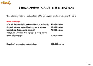 6 ΠΟ΢Α ΥΡΗΜΑΣΑ ΑΠΑΙΣΔΙ Η ΔΠΔΝΓΤ΢Η?

Έλα startup πξέπεη λα είλαη lean αιιά ππάξρνπλ αλειαζηηθέο επελδύζεηο

www.e-food.gr
Κόζηνο δεκηνπξγίαο ηερλνινγηθήο ππνδνκήο     40,000 euros
Αξρηθό θόζηνο πξνζέιθπζεο εζηηαηνξίσλ        30,000 euros
Marketing (δηαθήκηζε ,events)                70,000 euros
Σξέρνληα κεληαία έμνδα κέρξη ε εηαηξεία λα
γίλεη θεξδνθόξα                              60,000 euros



΢πλνιηθή απαηηνύκελε επέλδπζε                200,000 euros




                                                                        - 20 -
 