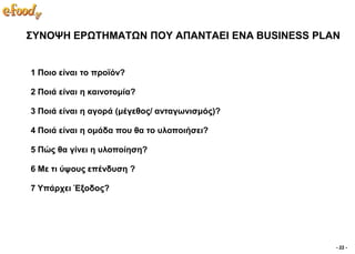 ΢ΤΝΟΦΗ ΔΡΧΣΗΜΑΣΧΝ ΠΟΤ ΑΠΑΝΣΑΔΙ ΔΝΑ BUSINESS PLAN


1 Πνην είλαη ην πξντόλ?

2 Πνηά είλαη ε θαηλνηνκία?

3 Πνηά είλαη ε αγνξά (κέγεζνο/ αληαγσληζκόο)?

4 Πνηά είλαη ε νκάδα πνπ ζα ην πινπνηήζεη?

5 Πώο ζα γίλεη ε πινπνίεζε?

6 Με ηη ύςνπο επέλδπζε ?

7 Τπάξρεη Έμνδνο?




                                                - 22 -
 