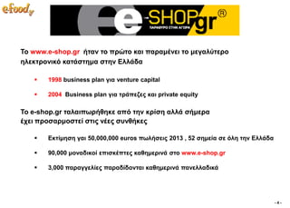 To www.e-shop.gr ήηαλ ην πξώην θαη παξακέλεη ην κεγαιύηεξν
ειεθηξνληθό θαηάζηεκα ζηελ Διιάδα

      1998 business plan γηα venture capital

      2004 Business plan γηα ηξάπεδεο θαη private equity

Σν e-shop.gr ηαιαηπσξήζεθε από ηελ θξίζε αιιά ζήκεξα
έρεη πξνζαξκνζηεί ζηηο λέεο ζπλζήθεο

      Δθηίκεζε γαη 50,000,000 euros πσιήζεηο 2013 , 52 ζεκεία ζε όιε ηελ Διιάδα

      90,000 κνλαδηθνί επηζθέπηεο θαζεκεξηλά ζην www.e-shop.gr

      3,000 παξαγγειίεο παξαδίδνληαη θαζεκεξηλά παλειιαδηθά




                                                                                   -4-
 