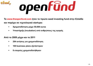 Σν www.theopenfund.com ήηαλ ην πξώην seed investing fund ζηελ Διιάδα
θαη παξέρεη ζε ηερλνινγηθά startups:
       Υξεκαηνδόηεζε κέρξη 50,000 euros
       Τπνζηήξημε (incubation) από αλζξώπνπο ηεο αγνξάο


Από ην 2009 κέρξη θαη ην 2011
       294 αηηήζεηο γηα ρξεκαηνδόηεζε

       100 business plans εμεηάζηεθαλ

       8 εηαηξείεο ρξεκαηνδνηήζεθαλ




                                                                       -5-
 