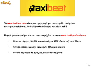 Σν www.taxibeat.com είλαη κηα εθαξκνγή γηα παξαγγειία taxi κέζσ
smartphone (Iphone, Android) αιιά ζύληνκα θαη κέζσ WEB


Παγθόζκηα θαηλνηόκν startup πνπ ζηεξίρζεθε από ην www.theOpenfund.com

      Μέζα ζε 18 κήλεο 100,000 θαηαλαισηέο θαη 1700 νδεγνί ηαμί ζηελ Αζήλα

      Ρπζκόο αύμεζεο ρξήζεο εθαξκνγήο 30% κήλα κε κήλα

      Ηγεηηθή παξνπζία ζε Βξαδηιία, Γαιιία θαη Ρνπκαλία




                                                                              -6-
 