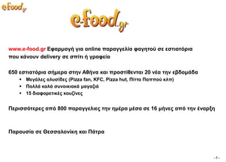 www.e-food.gr Δθαξκνγή γηα online παξαγγειία θαγεηνύ ζε εζηηαηόξηα
πνπ θάλνπλ delivery ζε ζπίηη ή γξαθείν

650 εζηηαηόξηα ζήκεξα ζηελ Αζήλα θαη πξνζηίζεληαη 20 λέα ηελ εβδνκάδα
    Μεγάιεο αιπζίδεο (Pizza fan, KFC, Pizza hut, Πίηηα Παππνύ θιπ)
    Πνιιά θαιά ζπλνηθηαθά καγαδηά
    15 δηαθνξεηηθέο θνπδίλεο


Πεξηζζόηεξεο από 800 παξαγγειηεο ηελ εκέξα κέζα ζε 16 κήλεο από ηελ έλαξμε



Παξνπζία ζε Θεζζαινλίθε θαη Πάηξα



                                                                         -7-
 