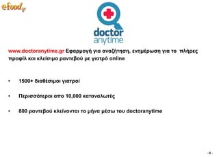 www.doctoranytime.gr Δθαξκνγή γηα αλαδήηεζε, ελεκέξσζε γηα ην πιήξεο
πξνθίι θαη θιείζηκo ξαληεβνύ κε γηαηξό online



•   1500+ δηαζέζηκνη γηαηξνί

•   Πεξηζζόηεξνη απν 10,000 θαηαλαισηέο

•   800 ξαληεβνύ θιείλνληαη ην κήλα κέζσ ηνπ doctoranytime




                                                                       -8-
 