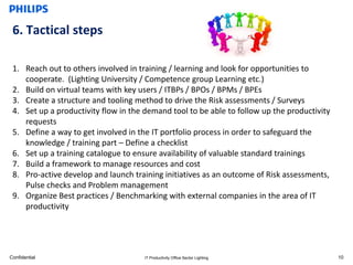 6. Tactical steps

 1. Reach out to others involved in training / learning and look for opportunities to
    cooperate. (Lighting University / Competence group Learning etc.)
 2. Build on virtual teams with key users / ITBPs / BPOs / BPMs / BPEs
 3. Create a structure and tooling method to drive the Risk assessments / Surveys
 4. Set up a productivity flow in the demand tool to be able to follow up the productivity
    requests
 5. Define a way to get involved in the IT portfolio process in order to safeguard the
    knowledge / training part – Define a checklist
 6. Set up a training catalogue to ensure availability of valuable standard trainings
 7. Build a framework to manage resources and cost
 8. Pro-active develop and launch training initiatives as an outcome of Risk assessments,
    Pulse checks and Problem management
 9. Organize Best practices / Benchmarking with external companies in the area of IT
    productivity




Confidential                          IT Productivity Office Sector Lighting                 10
 