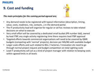 9. Cost and funding

 The main principles for the coming period agreed are;

 • Any demand needs to be registered with typical information (description, timing,
   value, costs, readiness, risk, contacts…) in the demand portal.
 • The IT productivity lead will organize for regular or ad hoc reviews to take related
   decisions on what to execute
 • Very small effort will be covered by a dedicated small bucket (PR number tbd), owned
   by lead ITBP, any single activity registering time there requires lead ITBP approval
 • Targeted efforts towards commercial organisations will need to be covered by QMR
   budgets (competing with ‘normal’ projects), decision per MG/BG with available budget
 • Larger scale efforts and such related to BGs / Factories / Innovation etc need to go
   through normal project request and budget competition on total Lighting scale
 • Lead IT productivity will act as a kind of project manager with relation to keeping costs
   within agreed limits in all levels




Confidential                          IT Productivity Office Sector Lighting                   16
 
