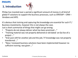 1. Introduction
Philips has invested over a period a significant amount of money in all kind of
global IT solutions to support the business processes, such as ERP/SAP – CRM –
Vendavo and APO.

It’s obvious that training and capturing the knowledge are essential for such IT /
Business investments, however this is not always the case.
Just a short summarize of things that might can go wrong;
• “Projects do not always deliver what has been promised …”
• “Training material was not properly delivered or old dated on Go live of a
     project …”
• “End users left for another job and the job / IT knowledge was not properly
     transferred …”
• “New / reviewed business solutions have been implemented however no
     sufficient training was given …”



Confidential                      IT Productivity Office Sector Lighting             3
 