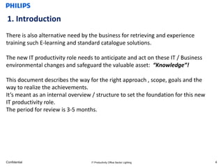 1. Introduction
There is also alternative need by the business for retrieving and experience
training such E-learning and standard catalogue solutions.

The new IT productivity role needs to anticipate and act on these IT / Business
environmental changes and safeguard the valuable asset: “Knowledge”!

This document describes the way for the right approach , scope, goals and the
way to realize the achievements.
It’s meant as an internal overview / structure to set the foundation for this new
IT productivity role.
The period for review is 3-5 months.




Confidential                      IT Productivity Office Sector Lighting            4
 