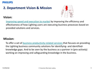 2. Department Vision & Mission

 Vision:
     Improving speed and execution to market by improving the efficiency and
     effectiveness of how Lighting users are executing business processes based on
     provided solutions and services.



 Mission:
     To offer a set of business productivity related services that focuses on providing
     the Lighting business community solutions for identifying- and identified-
     knowledge gaps. And to be seen by the business as a partner in (pro-actively)
     working on improving and safeguarding knowledge in the business.




Confidential                         IT Productivity Office Sector Lighting               5
 