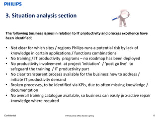 3. Situation analysis section

 The following business issues in relation to IT productivity and process excellence have
 been identified;

 • Not clear for which sites / regions Philips runs a potential risk by lack of
   knowledge in certain applications / functions combinations
 • No training / IT productivity programs – no roadmap has been deployed
 • No productivity involvement at project ‘initiation’ / ‘post go live’ to
   safeguard the training / IT productivity part
 • No clear transparent process available for the business how to address /
   initiate IT productivity demand
 • Broken processes, to be identified via KPIs, due to often missing knowledge /
   documentation
 • No overall training catalogue available, so business can easily pro-active repair
   knowledge where required


Confidential                         IT Productivity Office Sector Lighting                 6
 
