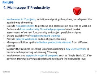 4. Main scope IT Productivity

 • Involvement in IT projects, initiation and post go live phase, to safeguard the
   applied way of working
 • Execute risk assessments to get focus and prioritization on areas to work on
 • Define and drive productivity / knowledge programs based on risk
   assessments of current functionality and project portfolio analyses
 • Ensure availability of valuable standard trainings
 • Provide tailored workshops on top of generic training
 • Manage and follow up the individual productivity demand from different
   sources
 • Support the business in setting-up and maintaining a Key User Network to
   become self-supporting in Learning / Training
 • Involvement and support in major IT programs such as ‘Single Stack 2013’ to
   advise in training-learning approach and safeguard the knowledge level



Confidential                       IT Productivity Office Sector Lighting            7
 