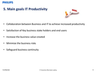 5. Main goals IT Productivity


 • Collaboration between Business and IT to achieve increased productivity

 • Satisfaction of Key business stake holders and end users

 • Increase the business value created

 • Minimize the business risks

 • Safeguard business continuity




Confidential                       IT Productivity Office Sector Lighting    9
 