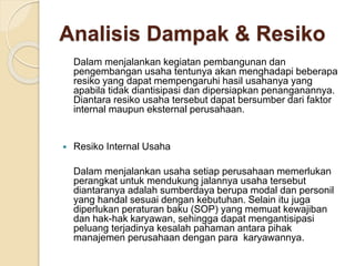 Analisis Dampak & Resiko
Dalam menjalankan kegiatan pembangunan dan
pengembangan usaha tentunya akan menghadapi beberapa
resiko yang dapat mempengaruhi hasil usahanya yang
apabila tidak diantisipasi dan dipersiapkan penanganannya.
Diantara resiko usaha tersebut dapat bersumber dari faktor
internal maupun eksternal perusahaan.
 Resiko Internal Usaha
Dalam menjalankan usaha setiap perusahaan memerlukan
perangkat untuk mendukung jalannya usaha tersebut
diantaranya adalah sumberdaya berupa modal dan personil
yang handal sesuai dengan kebutuhan. Selain itu juga
diperlukan peraturan baku (SOP) yang memuat kewajiban
dan hak-hak karyawan, sehingga dapat mengantisipasi
peluang terjadinya kesalah pahaman antara pihak
manajemen perusahaan dengan para karyawannya.
 