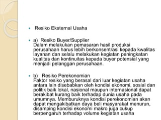  Resiko Eksternal Usaha
 a) Resiko Buyer/Supplier
Dalam melakukan pemasaran hasil produksi
perusahaan harus lebih berkonsentrasi kepada kwalitas
layanan dan selalu melakukan kegiatan peningkatan
kualitas dan kontinuitas kepada buyer potensial yang
menjadi pelanggan perusahaan.
 b) Resiko Perekonomian
Faktor resiko yang berasal dari luar kegiatan usaha
antara lain disebabkan oleh kondisi ekonomi, sosial dan
politik baik lokal, nasional maupun internasional dapat
berakibat kurang baik terhadap dunia usaha pada
umumnya. Memburuknya kondisi perekonomian akan
dapat mengakibatkan daya beli masyarakat menurun,
disamping kondisi ekonomi makro juga cukup
berpengaruh terhadap volume kegiatan usaha
 