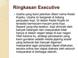 Ringkasan Executive
 Usaha yang kami jalankan diberi nama Kedai
Kopiku. Usaha ini bergerak di bidang
penjualan kopi. Di dalam Kedai Kopiki ini
tersedia bermacam-macam jenis kopi.
Seperti yang kita ketahui, kopi diminati oleh
banyak kalangan dan masyarakat tidak
hanya di dalam negeri tetapi di luar negeri.
Oleh karena itu, strategi pemasaran yang
kami gunakan adalah media jejaring sosial
yang terkenal dan banyak digemari
masyarakat agar penjualan dapat dilakukan
secara online dan dapat diakses oleh seluruh
masyarakat di berbagai daerah.
 
