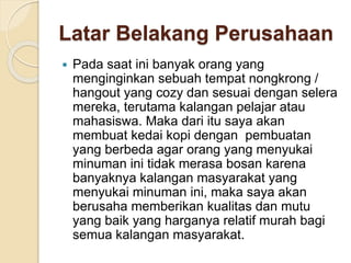 Latar Belakang Perusahaan
 Pada saat ini banyak orang yang
menginginkan sebuah tempat nongkrong /
hangout yang cozy dan sesuai dengan selera
mereka, terutama kalangan pelajar atau
mahasiswa. Maka dari itu saya akan
membuat kedai kopi dengan pembuatan
yang berbeda agar orang yang menyukai
minuman ini tidak merasa bosan karena
banyaknya kalangan masyarakat yang
menyukai minuman ini, maka saya akan
berusaha memberikan kualitas dan mutu
yang baik yang harganya relatif murah bagi
semua kalangan masyarakat.
 