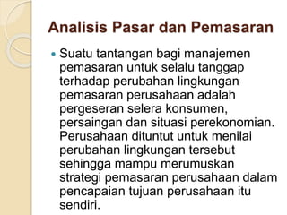 Analisis Pasar dan Pemasaran
 Suatu tantangan bagi manajemen
pemasaran untuk selalu tanggap
terhadap perubahan lingkungan
pemasaran perusahaan adalah
pergeseran selera konsumen,
persaingan dan situasi perekonomian.
Perusahaan dituntut untuk menilai
perubahan lingkungan tersebut
sehingga mampu merumuskan
strategi pemasaran perusahaan dalam
pencapaian tujuan perusahaan itu
sendiri.
 