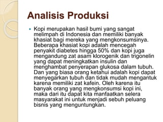 Analisis Produksi
 Kopi merupakan hasil bumi yang sangat
melimpah di Indonesia dan memiliki banyak
khasiat bagi mereka yang mengkonsumsinya.
Beberapa khasiat kopi adalah mencegah
penyakit diabetes hingga 50% dan kopi juga
mengandung zat asam klorogenik dan trigonelin
yang dapat meningkatkan insulin dan
menghambat penyerapan glukosa dalam tubuh.
Dan yang biasa orang ketahui adalah kopi dapat
menyegarkan tubuh dan tidak mudah mengantuk
karena memiliki zat kafein. Oleh karena itu
banyak orang yang mengkonsumsi kopi ini,
maka dari itu dapat kita manfaatkan selera
masyarakat ini untuk menjadi sebuh peluang
bisnis yang menguntungkan.
 