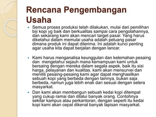 Rencana Pengembangan
Usaha
 Semua proses produksi telah dilakukan, mulai dari pemilihan
biji kopi yg baik dan berkualitas sampai cara pengolahannya,
dan sekarang kami akan mencari target pasar. Yang harus
diketahui dalam memulai usaha adalah peluang pasar
dimana produk ini dapat diterima. Ini adalah kunci penting
agar usaha kita dapat berjalan dengan lancar.
 Kami harus menganalisa keunggulan dan kelemahan pesaing
dan mengetahui sejauh mana kemampuan kami untuk
bersaing dengan mereka dalam segala aspek, baik itu sisi
harga, pelayanan dan kualitas. kami akan mensurvei dan
meniliti pesaing-pesaing kami agar dapat menghasilkan
sebuah kopi yang berbeda dengan lainnya, bukan saja
berbeda, namun juga lebih enak dan sesuai dengan selera
masyarkat.
 Dan kami akan membangun sebuah kedai kopi ditempat
yang cukup ramai dan dilalui banyak orang. Contohnya
sekitar kampus atau perkantoran, dengan seperti itu kedai
kopi kami akan cepat dikenal banyak lapisan masyarkat.
 