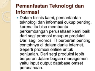 Pemanfaatan Teknologi dan
Informasi
 Dalam bisnis kami, pemanfaatan
teknologi dan informasi cukup penting,
karena itu bisa membantu
perkembangan perusahaan kami baik
dari segi promosi maupun produksi.
Dari segi promosi TI berperan penting
contohnya di dalam dunia internet.
Seperti promosi online untuk
penjualan. Dari segi produksi lebih
berperan dalam bagian managemen
yaitu input output database omset
perusahaan.
 