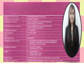 Name of the partners: NURAZLIN BINTI SAZALI
Identity Card Number: 850514-13-5692
Permanent Address: NO 5 LORONG 2 JALAN BANDONG,
96000 SIBU SARAWAK
Correspondence Address: NO 5 LORONG 2 JALAN BANDONG,
96000 SIBU SARAWAK
Telephone Number: 013-9004331
Date of Birth: 14 MAY 1985
Age: 29
Marital Status: MARRIED
Academic Qualification: 1. MASTER IN MARKETING MANAGEMENT
2. BEGREE IN MARKETING MANAGEMENT
3. DIPLOMA IN BANKING
Courses Attended: 1. PASTRY COURSE
2. LEADERSHIP CAMP
Skills: 1. LEADERSHIP
2. PUBLIC RELATION
3. COMPUTER SKILL
Experiences: SUPERVISOR OF BLUE CUBE(CELCOM DEALER)
Present Occupation: MARKETING MANAGER OF KITTY ZONE CAT SHOP
 