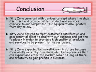 Conclusion
Kitty Zone came out with a unique concept where the shop
itself sell and provide better product and services
compare to our competitor. Our equipment also updated
from day to day.
Kitty Zone desired to meet customer’s satisfaction and
gain potential client to deal with our business and get the
feedback in order to provide a high quality of products
and services to be present to the customers.
Kitty Zone expected being well-known in future because
it’s a wholly owned by four Bumiputra Entrepreneurs that
can expend and enter the market easier as long as there
are creativity to gain profits in business.
 