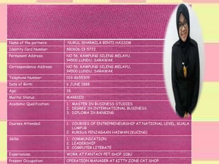 Name of the partners: NURUL SHARMILA BINTI HASSIM
Identity Card Number: 880606-13-5772
Permanent Address: NO 56, KAMPUNG SILENG MELAYU,
94500 LUNDU, SARAWAK
Correspondence Address: NO 56, KAMPUNG SILENG MELAYU,
94500 LUNDU, SARAWAK
Telephone Number: 019-8655305
Date of Birth: 6 JUNE 1988
Age: 26
Marital Status: MARRIED
Academic Qualification: 1. MASTER IN BUSINESS STUDIES
2. DEGREE IN INTERNATIONAL BUSINESS
3. DIPLOMA IN BANKING
Courses Attended: 1. COURSES OF ENTREPRENEURSHIP AT NATIONAL LEVEL, KUALA
LUMPUR
2. KURSUS PENJAGAAN HAIWAN (KUCING)
Skills: 1. COMMUNICATION
2. LEADERSHIP
3. COMPUTER LITERATE
Experiences: WORK AT FANTACY PET SHOP SIBU
Present Occupation: OPERATION MANAGER AT KITTY ZONE CAT SHOP
 
