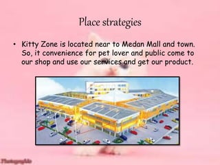 Place strategies
• Kitty Zone is located near to Medan Mall and town.
So, it convenience for pet lover and public come to
our shop and use our services and get our product.
 