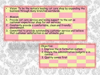 • Vision: To be the nation’s leading cat care shop by expanding the
business through many branches worldwide.
• Mission:
1. Provide cat care service and loving support to the cat as
customer expects our shop for our services.
2. Constantly provide a comfortable, clean and friendly
environment.
3. Committed to provide outstanding customer service and believe
that customer satisfaction is our ultimate goal
Objective:
1. Improve the in formation system
2. Ensure the administration budgets is in
control
3. Quality comes first
 