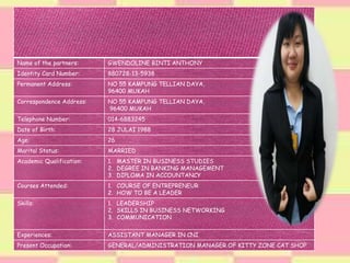 Name of the partners: GWENDOLINE BINTI ANTHONY
Identity Card Number: 880728-13-5938
Permanent Address: NO 55 KAMPUNG TELLIAN DAYA,
96400 MUKAH
Correspondence Address: NO 55 KAMPUNG TELLIAN DAYA,
96400 MUKAH
Telephone Number: 014-6883245
Date of Birth: 28 JULAI 1988
Age: 26
Marital Status: MARRIED
Academic Qualification: 1. MASTER IN BUSINESS STUDIES
2. DEGREE IN BANKING MANAGEMENT
3. DIPLOMA IN ACCOUNTANCY
Courses Attended: 1. COURSE OF ENTREPRENEUR
2. HOW TO BE A LEADER
Skills: 1. LEADERSHIP
2. SKILLS IN BUSINESS NETWORKING
3. COMMUNICATION
Experiences: ASSISTANT MANAGER IN CNI
Present Occupation: GENERAL/ADMINISTRATION MANAGER OF KITTY ZONE CAT SHOP
 