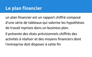 Le plan financier
un plan financier est un rapport chiffré composé
d'une série de tableaux qui valorise les hypothèses
de travail reprises dans un business plan.
Il présente des états prévisionnels chiffrés des
activités à réaliser et des moyens financiers dont
l'entreprise doit disposer à cette fin
 