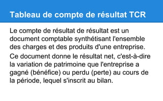 Tableau de compte de résultat TCR
Le compte de résultat de résultat est un
document comptable synthétisant l'ensemble
des charges et des produits d'une entreprise.
Ce document donne le résultat net, c'est-à-dire
la variation de patrimoine que l'entreprise a
gagné (bénéfice) ou perdu (perte) au cours de
la période, lequel s'inscrit au bilan.
 