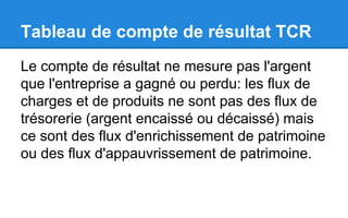 Tableau de compte de résultat TCR
Le compte de résultat ne mesure pas l'argent
que l'entreprise a gagné ou perdu: les flux de
charges et de produits ne sont pas des flux de
trésorerie (argent encaissé ou décaissé) mais
ce sont des flux d'enrichissement de patrimoine
ou des flux d'appauvrissement de patrimoine.
 