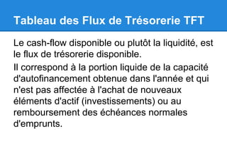 Tableau des Flux de Trésorerie TFT
Le cash-flow disponible ou plutôt la liquidité, est
le flux de trésorerie disponible.
Il correspond à la portion liquide de la capacité
d'autofinancement obtenue dans l'année et qui
n'est pas affectée à l'achat de nouveaux
éléments d'actif (investissements) ou au
remboursement des échéances normales
d'emprunts.
 