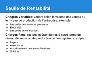 Seuile de Rentabilité
Chagres Variables: varient selon le volume des ventes ou
le niveau de production de l’entreprise. exemple:
● Les coûts des matières premières
● Electricité
● Les coûts de distribution…
Charges fixes: restent indépendantes à court terme du
niveau de vente ou de production de l’entreprise. exemple:
● Loyers
● Assurances
● Amortissement des immobilisations
● Salaires
 