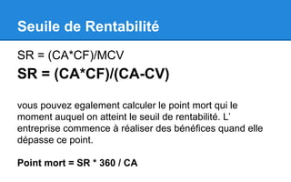 Seuile de Rentabilité
SR = (CA*CF)/MCV
SR = (CA*CF)/(CA-CV)
vous pouvez egalement calculer le point mort qui le
moment auquel on atteint le seuil de rentabilité. L’
entreprise commence à réaliser des bénéfices quand elle
dépasse ce point.
Point mort = SR * 360 / CA
 