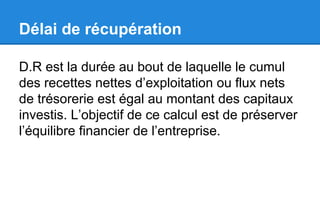 Délai de récupération
D.R est la durée au bout de laquelle le cumul
des recettes nettes d’exploitation ou flux nets
de trésorerie est égal au montant des capitaux
investis. L’objectif de ce calcul est de préserver
l’équilibre financier de l’entreprise.
 