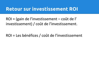 Retour sur investissement ROI
ROI = (gain de l’investissement – coût de l’
investissement) / coût de l’investissement.
ROI = Les bénéfices / coût de l’investissement
 