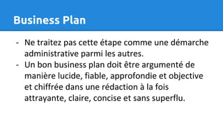 Business Plan
- Ne traitez pas cette étape comme une démarche
administrative parmi les autres.
- Un bon business plan doit être argumenté de
manière lucide, fiable, approfondie et objective
et chiffrée dans une rédaction à la fois
attrayante, claire, concise et sans superflu.
 